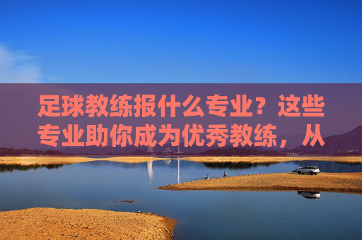 足球教练报什么专业？这些专业助你成为优秀教练，从理论到实践全方位培养