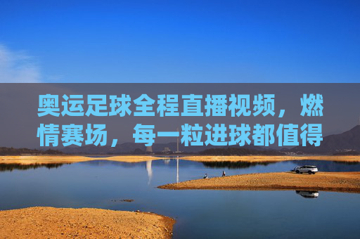 奥运足球全程直播视频，燃情赛场，每一粒进球都值得反复回看，奥运足球全程直播视频，燃情赛场，每一粒进球都值得反复回看