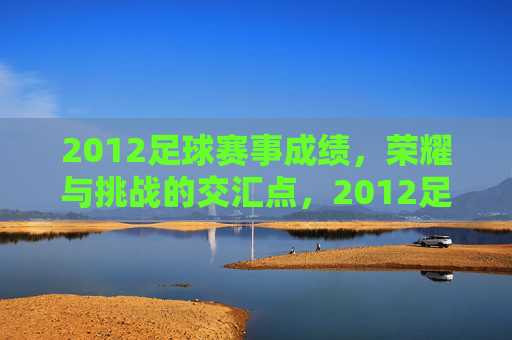 2012足球赛事成绩，荣耀与挑战的交汇点，2012足球赛事成绩，荣耀与挑战的交汇点