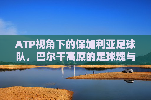 ATP视角下的保加利亚足球队，巴尔干高原的足球魂与传承