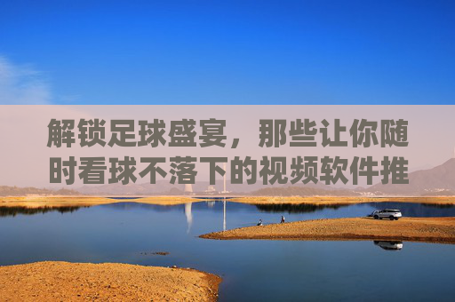 解锁足球盛宴,那些让你随时看球不落下的视频软件推荐