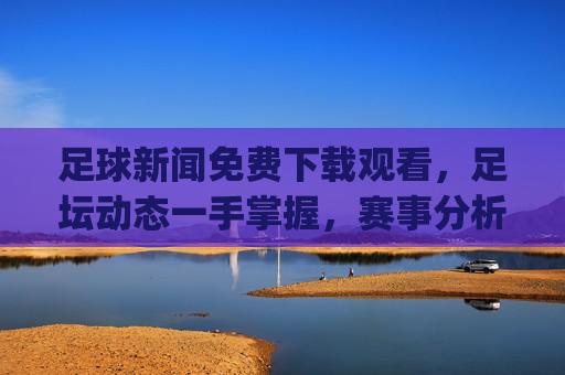 足球新闻免费下载观看，足坛动态一手掌握，赛事分析轻松get