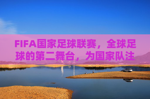 FIFA国家足球联赛，全球足球的第二舞台，为国家队注入新活力，FIFA国家足球联赛，全球足球第二舞台，为国家队注入新活力