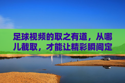 足球视频的取之有道，从哪儿截取，才能让精彩瞬间定格？足球视频的取之有道，从哪儿截取才能定格精彩瞬间？