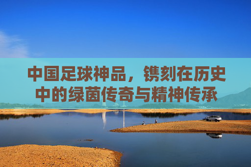 中国足球神品，镌刻在历史中的绿茵传奇与精神传承