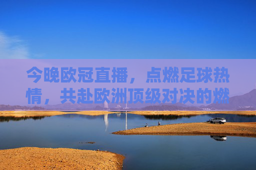 今晚欧冠直播，点燃足球热情，共赴欧洲顶级对决的燃情之夜，今晚欧冠直播，点燃足球热情，共赴欧洲顶级对决的燃情之夜