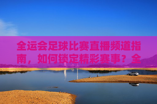 全运会足球比赛直播频道指南，如何锁定精彩赛事？全运会足球比赛直播频道指南，如何锁定精彩赛事？