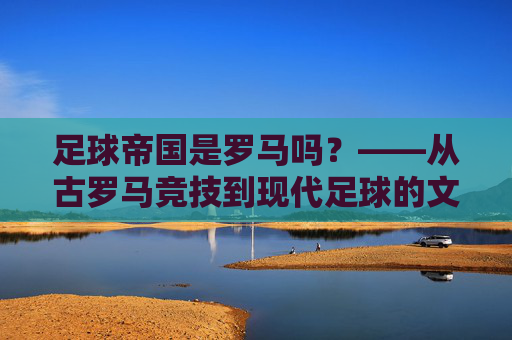 足球帝国是罗马吗?——从古罗马竞技到现代足球的文明回响,足球帝国是罗马吗?——从古罗马竞技到现代足球的文明回响