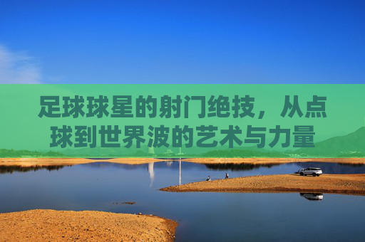 足球球星的射门绝技,从点球到世界波的艺术与力量