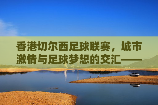 香港切尔西足球联赛,城市激情与足球梦想的交汇——香港本土足球的新动力,香港切尔西足球联赛,城市激情与足球梦想的交汇——香港本土足球的新动力