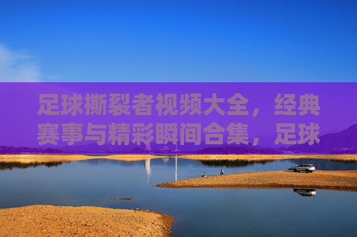 足球撕裂者视频大全，经典赛事与精彩瞬间合集，足球爱好者的必看资源库