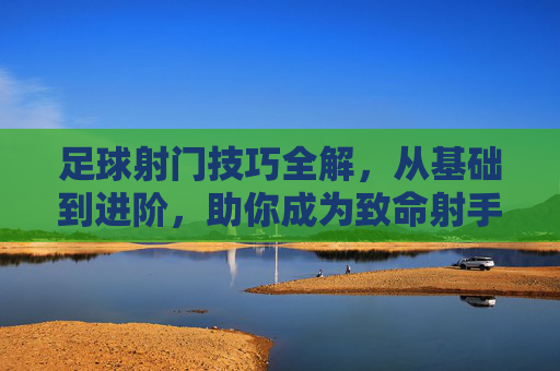 足球射门技巧全解，从基础到进阶，助你成为致命射手