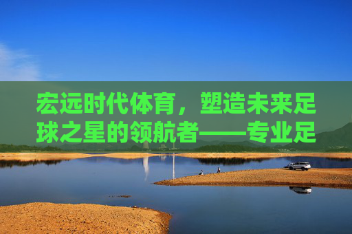 宏远时代体育，塑造未来足球之星的领航者——专业足球教练的使命与担当