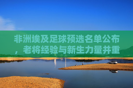 非洲埃及足球预选名单公布，老将经验与新生力量并重，为非洲杯及世界杯积蓄力量，埃及足球预选名单公布，老将经验与新生力量并重，为非洲杯及世界杯蓄力