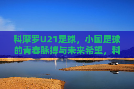 科摩罗U21足球,小国足球的青春脉搏与未来希望,科摩罗U21足球,小国足球的青春脉搏与未来希望