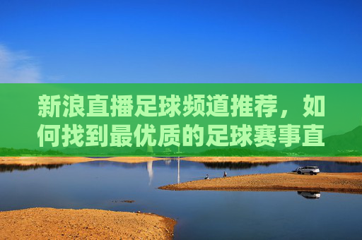 新浪直播足球频道推荐,如何找到最优质的足球赛事直播体验?