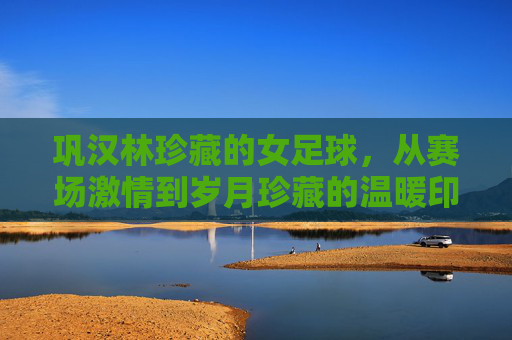 巩汉林珍藏的女足球,从赛场激情到岁月珍藏的温暖印记,巩汉林珍藏的女足球,从赛场激情到岁月珍藏的温暖印记