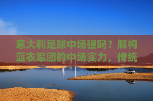意大利足球中场强吗？解构蓝衣军团的中场实力，传统优势与时代挑战，意大利足球中场强吗？解构蓝衣军团的中场实力，传统优势与时代挑战