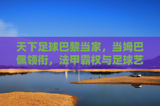 天下足球巴黎当家,当姆巴佩领衔,法甲霸权与足球艺术的持续输出