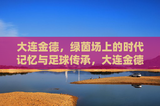 大连金德，绿茵场上的时代记忆与足球传承，大连金德，绿茵场上的时代记忆与足球传承