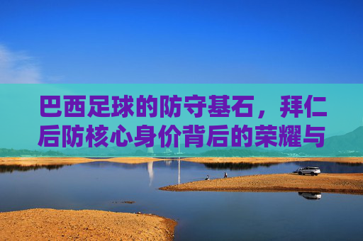 巴西足球的防守基石,拜仁后防核心身价背后的荣耀与市场价值,巴西足球防守基石,拜仁后防核心的身价荣耀与市场价值