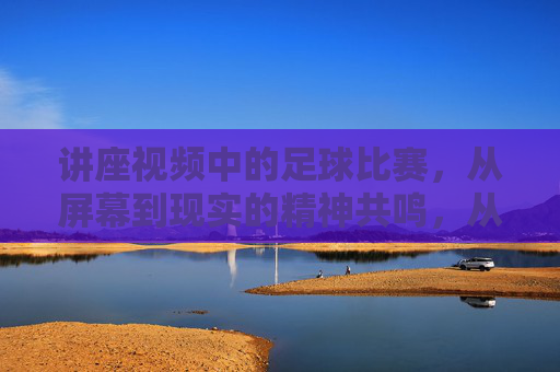 讲座视频中的足球比赛，从屏幕到现实的精神共鸣，从屏幕到现实的精神共鸣，讲座视频中的足球比赛