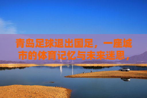 青岛足球退出国足,一座城市的体育记忆与未来迷思,青岛足球退出国足,一座城市的体育记忆与未来迷思