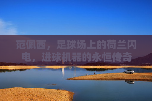范佩西，足球场上的荷兰闪电，进球机器的永恒传奇
