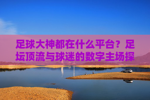 足球大神都在什么平台？足坛顶流与球迷的数字主场探秘，足球大神都在什么平台？足坛顶流与球迷的数字主场探秘