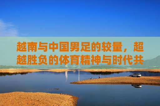越南与中国男足的较量,超越胜负的体育精神与时代共鸣,越南与中国男足的较量,超越胜负的体育精神与时代共鸣