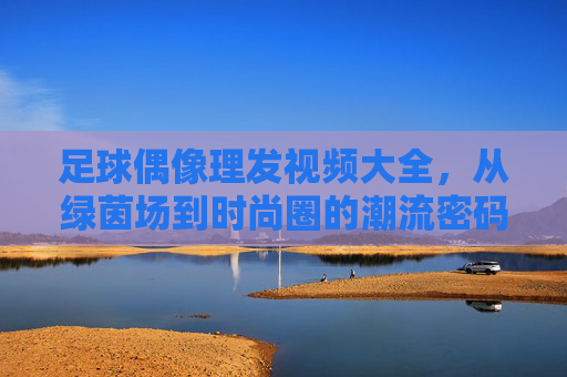 足球偶像理发视频大全，从绿茵场到时尚圈的潮流密码——球迷心中的造型变迁与精神共鸣，足球偶像理发视频大全，从绿茵场到时尚圈的潮流密码——球迷心中的造型变迁与精神共鸣