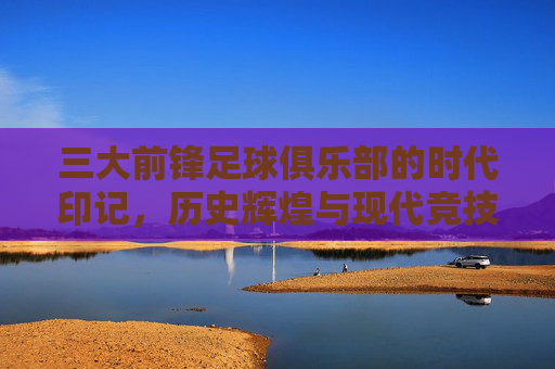三大前锋足球俱乐部的时代印记,历史辉煌与现代竞技的锋线霸权
