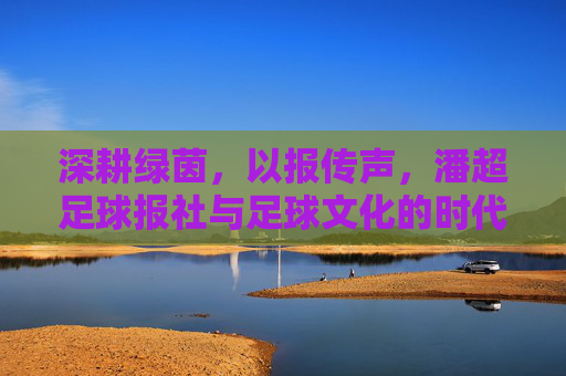深耕绿茵，以报传声，潘超足球报社与足球文化的时代共鸣