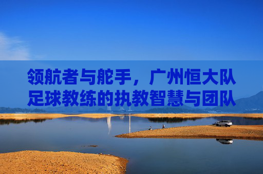 领航者与舵手，广州恒大队足球教练的执教智慧与团队引领力，领航者与舵手，广州恒大队足球教练的执教智慧与团队引领力