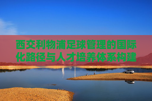 西交利物浦足球管理的国际化路径与人才培养体系构建——探索校园足球与职业足球的衔接模式