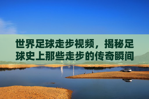 世界足球走步视频，揭秘足球史上那些走步的传奇瞬间，从技术细节到争议的深度剖析，足球走步传奇，揭秘历史中的技术细节与争议瞬间