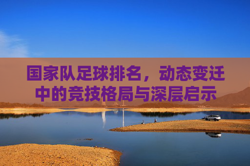 国家队足球排名,动态变迁中的竞技格局与深层启示