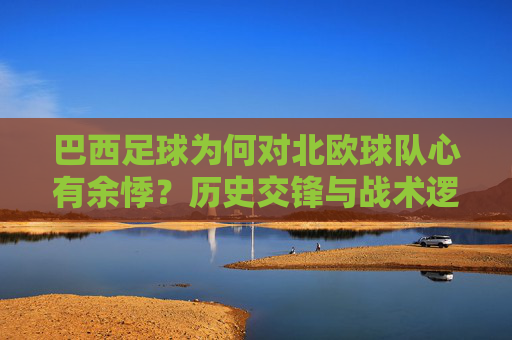 巴西足球为何对北欧球队心有余悸?历史交锋与战术逻辑的深度剖析,巴西足球为何对北欧球队心有余悸?历史交锋与战术逻辑的深度剖析