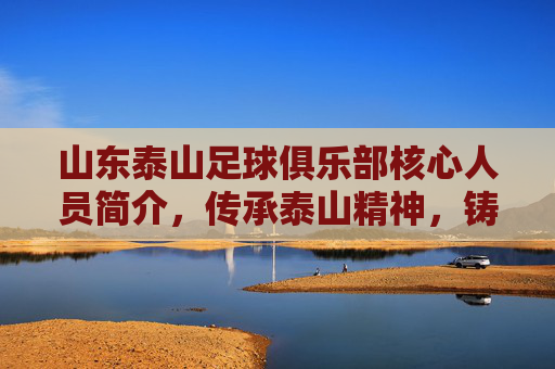山东泰山足球俱乐部核心人员简介，传承泰山精神，铸就中超新辉煌，山东泰山足球俱乐部核心人员简介，传承泰山精神，铸就中超新辉煌