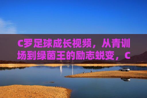 C罗足球成长视频,从青训场到绿茵王的励志蜕变,C罗足球成长视频,从青训场到绿茵王的励志蜕变