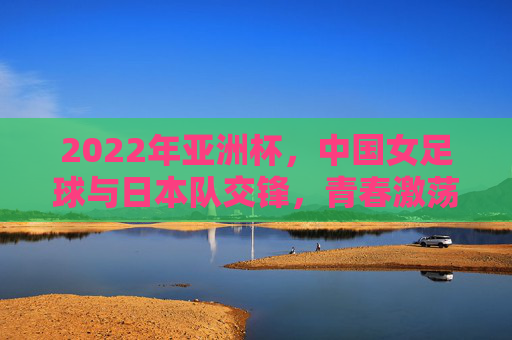 2022年亚洲杯，中国女足球与日本队交锋，青春激荡与坚韧不拔的较量，2022亚洲杯，中国女足球与日本队交锋，青春激荡与坚韧不拔的较量
