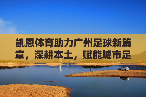 凯恩体育助力广州足球新篇章，深耕本土，赋能城市足球生态，凯恩体育助力广州足球新篇章，深耕本土赋能城市足球生态