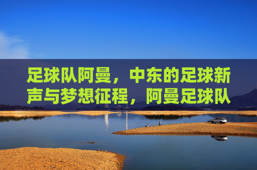 足球队阿曼,中东的足球新声与梦想征程,阿曼足球队,中东足球新声与梦想征程
