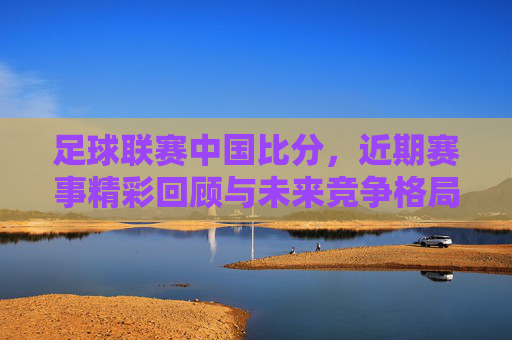足球联赛中国比分,近期赛事精彩回顾与未来竞争格局展望,中国足球联赛比分,近期赛事精彩回顾与未来竞争格局展望