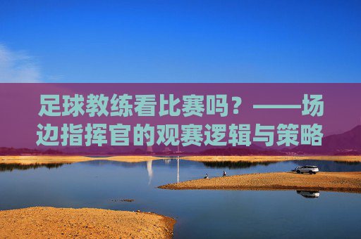 足球教练看比赛吗?——场边指挥官的观赛逻辑与策略,足球教练看比赛吗?——场边指挥官的观赛逻辑与策略