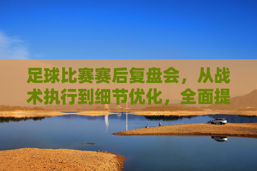 足球比赛赛后复盘会，从战术执行到细节优化，全面提升竞技水平，足球比赛赛后复盘会，从战术执行到细节优化，全面提升竞技水平