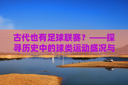 古代也有足球联赛?——探寻历史中的球类运动盛况与传承