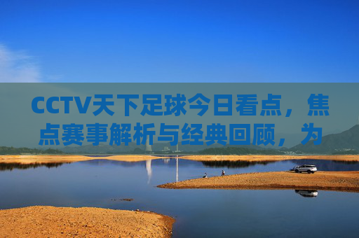 CCTV天下足球今日看点，焦点赛事解析与经典回顾，为足球迷奉上周末盛宴，CCTV天下足球，焦点赛事解析与经典回顾，足球迷周末盛宴