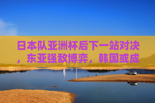 日本队亚洲杯后下一站对决，东亚强敌博弈，韩国或成最强对手？