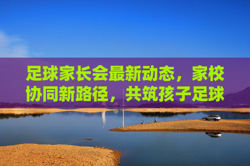 足球家长会最新动态,家校协同新路径,共筑孩子足球成长之路